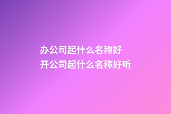 办公司起什么名称好 开公司起什么名称好听